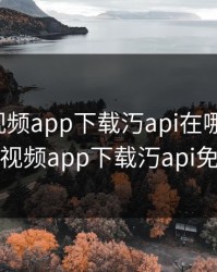 绿巨人视频app下载汅api在哪里下载，绿巨人视频app下载汅api免费安卓
