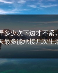女的让弄多少次下边才不紧，女人一天最多能承接几次生活