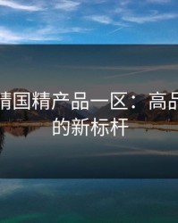 探索欧精国精产品一区：高品质生活的新标杆