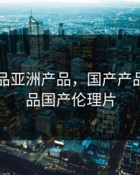 国产产品亚洲产品，国产产品亚洲产品国产伦理片