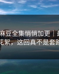 说真的-麻豆全集悄悄加更｜最反常的花絮，这回真不是套路