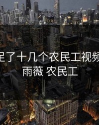 婉莹满足了十几个农民工视频，婉莹 雨薇 农民工