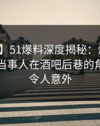 【紧急】51爆料深度揭秘：爆料风波背后，当事人在酒吧后巷的角色疯狂令人意外