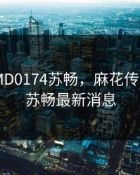 麻花传MD0174苏畅，麻花传MD0174苏畅最新消息