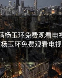 丰裕纵满杨玉环免费观看电视剧，丰裕纵满杨玉环免费观看电视剧高清