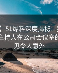 【震惊】51爆料深度揭秘：猛料风波背后，主持人在公司会议室的角色罕见令人意外