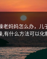 儿子暴躁老妈妈怎么办，儿子脾气暴躁,有什么方法可以化解