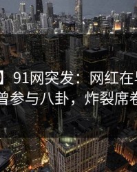 【爆料】91网突发：网红在早高峰时被曝曾参与八卦，炸裂席卷全网
