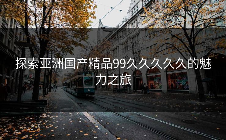 探索亚洲国产精品99久久久久久的魅力之旅