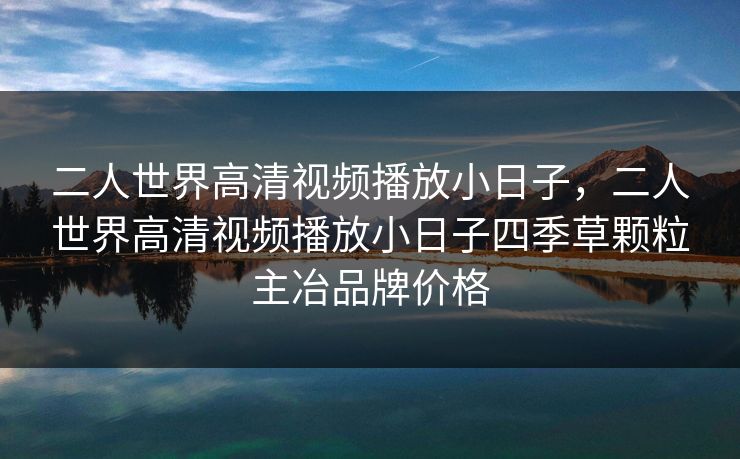 二人世界高清视频播放小日子,二人世界高清视频播放小日子四季草颗粒主冶品牌价格 二人世界高清视频播放小日子,二人世界高清视频播放小日子四季草颗粒主冶品牌价格