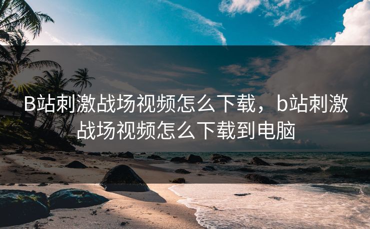 B站刺激战场视频怎么下载，b站刺激战场视频怎么下载到电脑