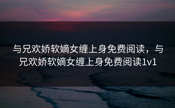 与兄欢娇软嫡女缠上身免费阅读，与兄欢娇软嫡女缠上身免费阅读1v1
