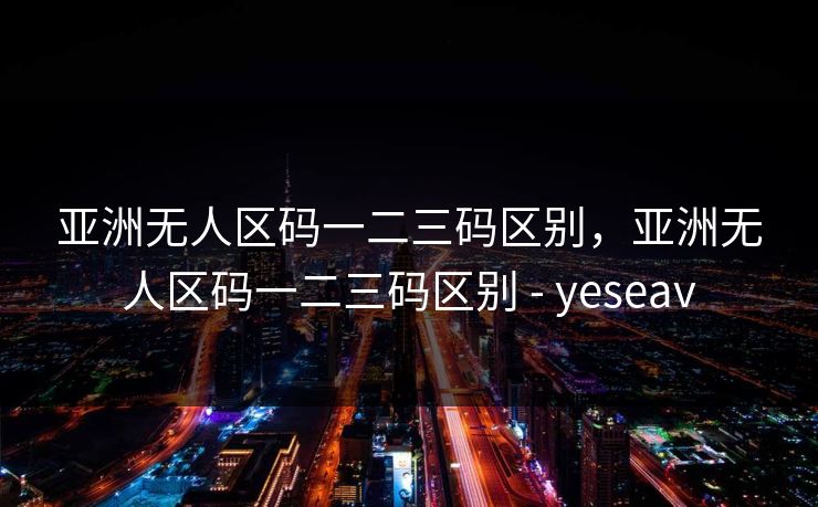 亚洲无人区码一二三码区别，亚洲无人区码一二三码区别 - yeseav