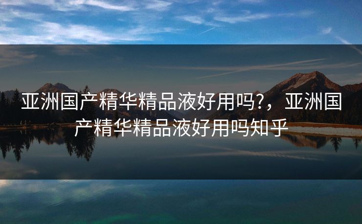 亚洲国产精华精品液好用吗?，亚洲国产精华精品液好用吗知乎