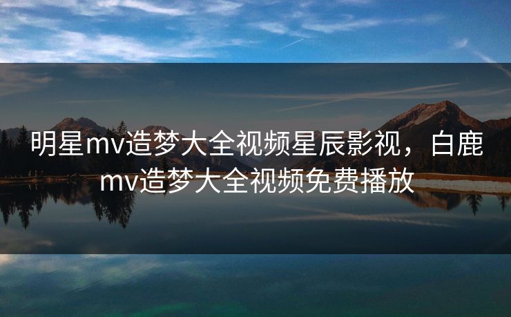 明星mv造梦大全视频星辰影视，白鹿mv造梦大全视频免费播放