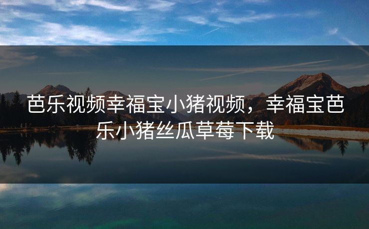 芭乐视频幸福宝小猪视频，幸福宝芭乐小猪丝瓜草莓下载