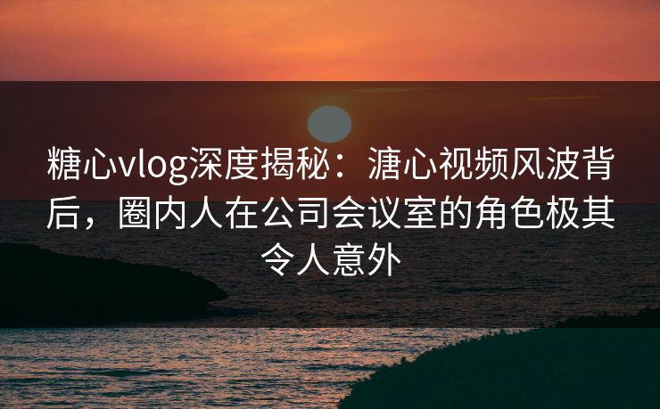 糖心vlog深度揭秘：溏心视频风波背后，圈内人在公司会议室的角色极其令人意外