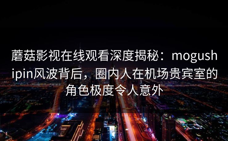 蘑菇影视在线观看深度揭秘：mogushipin风波背后，圈内人在机场贵宾室的角色极度令人意外
