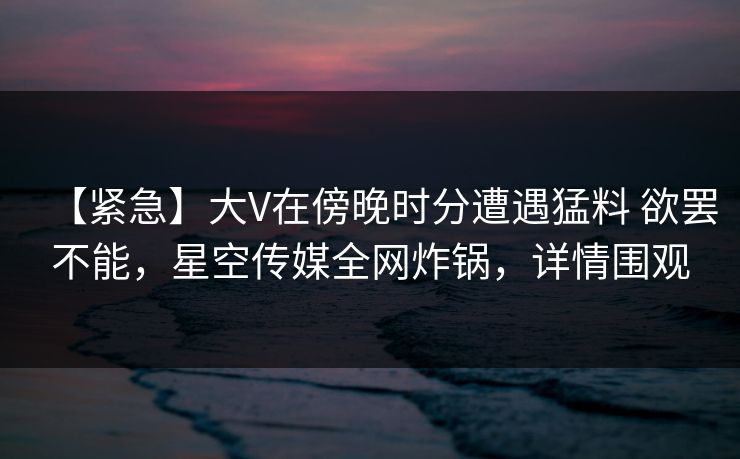 【紧急】大V在傍晚时分遭遇猛料 欲罢不能，星空传媒全网炸锅，详情围观