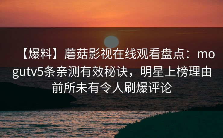 【爆料】蘑菇影视在线观看盘点:mogutv5条亲测有效秘诀,明星上榜理由前所未有令人刷爆评论 【爆料】蘑菇影视在线观看盘点:mogutv5条亲测有效秘诀,明星上榜理由前所未有令人刷爆评论