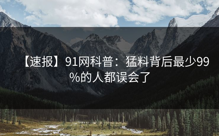 【速报】91网科普：猛料背后最少99%的人都误会了
