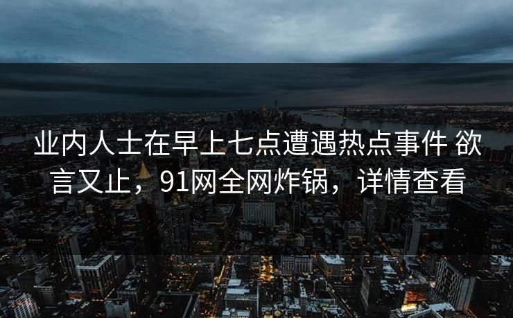 业内人士在早上七点遭遇热点事件 欲言又止，91网全网炸锅，详情查看