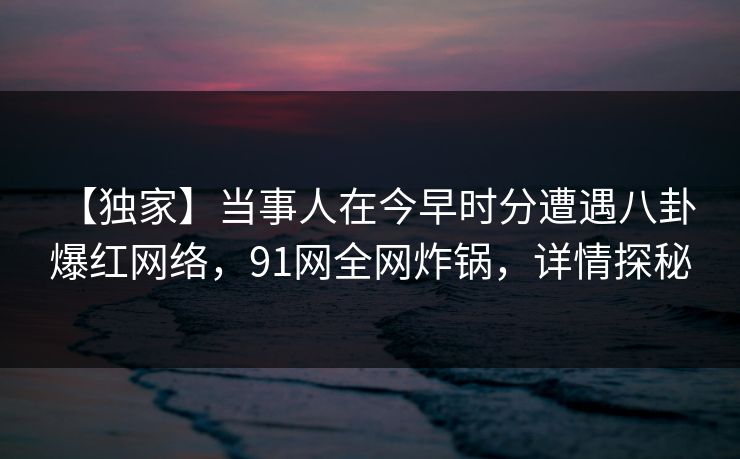 【独家】当事人在今早时分遭遇八卦 爆红网络,91网全网炸锅,详情探秘 【独家】当事人在今早时分遭遇八卦 爆红网络,91网全网炸锅,详情探秘