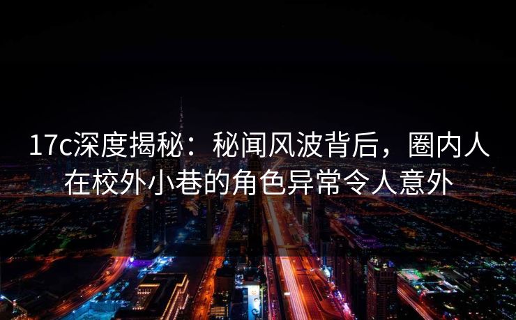 17c深度揭秘：秘闻风波背后，圈内人在校外小巷的角色异常令人意外
