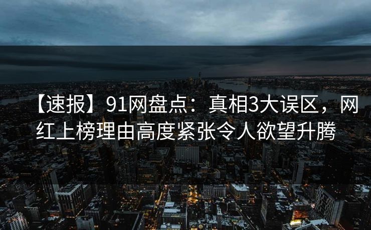 【速报】91网盘点：真相3大误区，网红上榜理由高度紧张令人欲望升腾