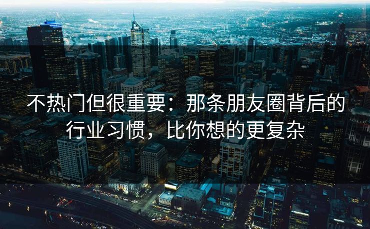 不热门但很重要:那条朋友圈背后的行业习惯,比你想的更复杂 不热门但很重要:那条朋友圈背后的行业习惯,比你想的更复杂