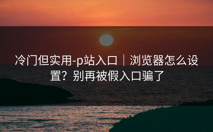 冷门但实用-p站入口｜浏览器怎么设置？别再被假入口骗了