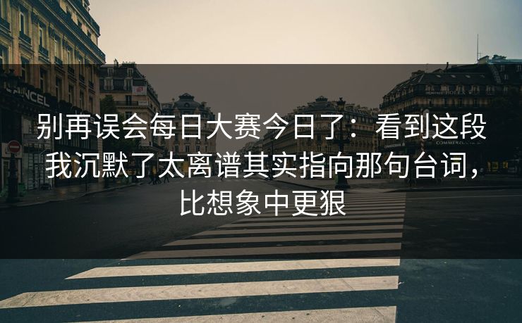 别再误会每日大赛今日了：看到这段我沉默了太离谱其实指向那句台词，比想象中更狠