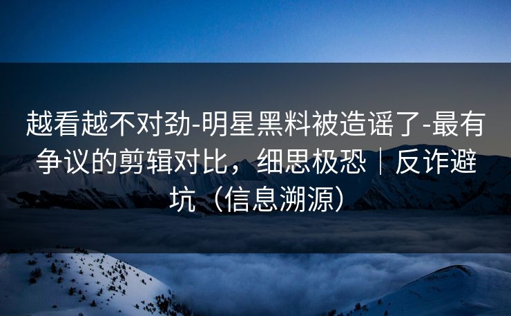 越看越不对劲-明星黑料被造谣了-最有争议的剪辑对比，细思极恐｜反诈避坑（信息溯源）