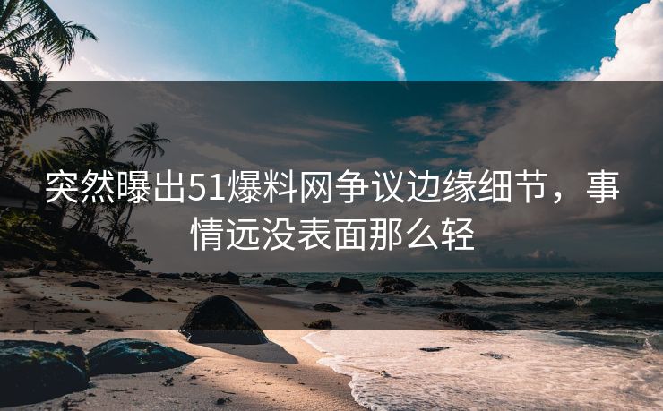 突然曝出51爆料网争议边缘细节，事情远没表面那么轻