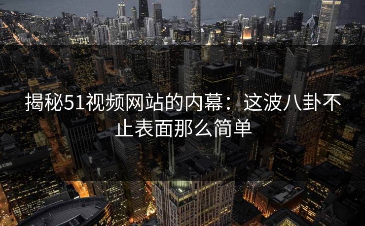 揭秘51视频网站的内幕：这波八卦不止表面那么简单