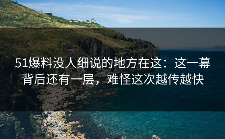 51爆料没人细说的地方在这：这一幕背后还有一层，难怪这次越传越快