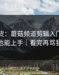 只讲干货：蘑菇频道剪辑入门，新手也能上手｜看完再骂我