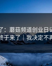 最近爆了：蘑菇频道创业日记，真相曝光终于来了｜我决定不再解释
