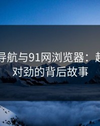 91网址导航与91网浏览器：越看越不对劲的背后故事