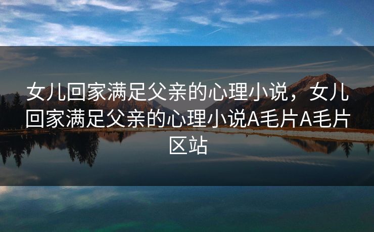 女儿回家满足父亲的心理小说，女儿回家满足父亲的心理小说A毛片A毛片区站
