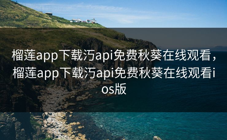 榴莲app下载汅api免费秋葵在线观看，榴莲app下载汅api免费秋葵在线观看ios版
