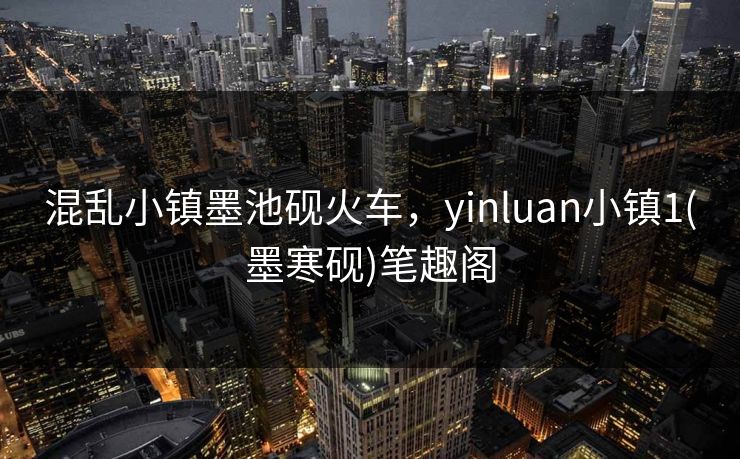 混乱小镇墨池砚火车，yinluan小镇1(墨寒砚)笔趣阁