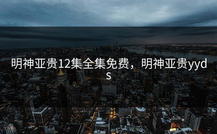 明神亚贵12集全集免费,明神亚贵yyds 明神亚贵12集全集免费,明神亚贵yyds