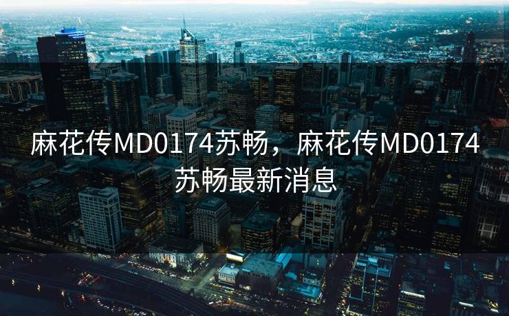 麻花传MD0174苏畅，麻花传MD0174苏畅最新消息