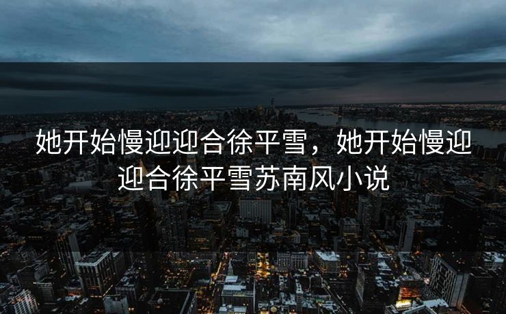 她开始慢迎迎合徐平雪，她开始慢迎迎合徐平雪苏南风小说