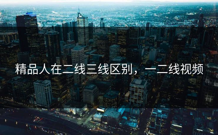 精品人在二线三线区别,一二线视频 精品人在二线三线区别,一二线视频