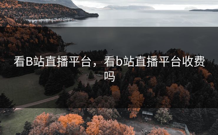 看B站直播平台,看b站直播平台收费吗 看B站直播平台,看b站直播平台收费吗