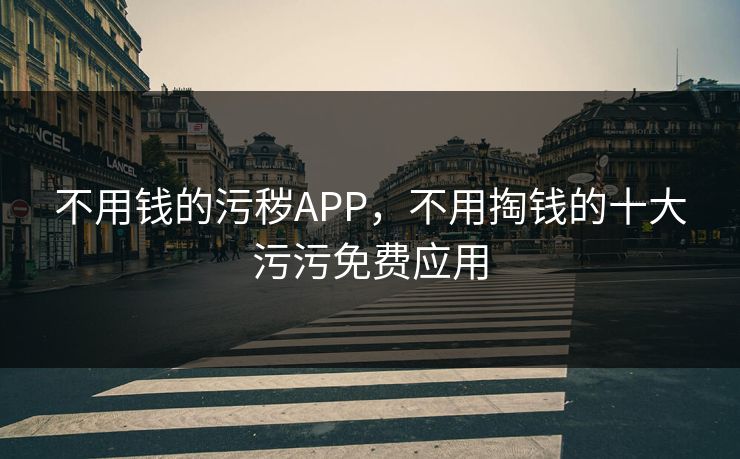 不用钱的污秽APP,不用掏钱的十大污污免费应用 不用钱的污秽APP,不用掏钱的十大污污免费应用
