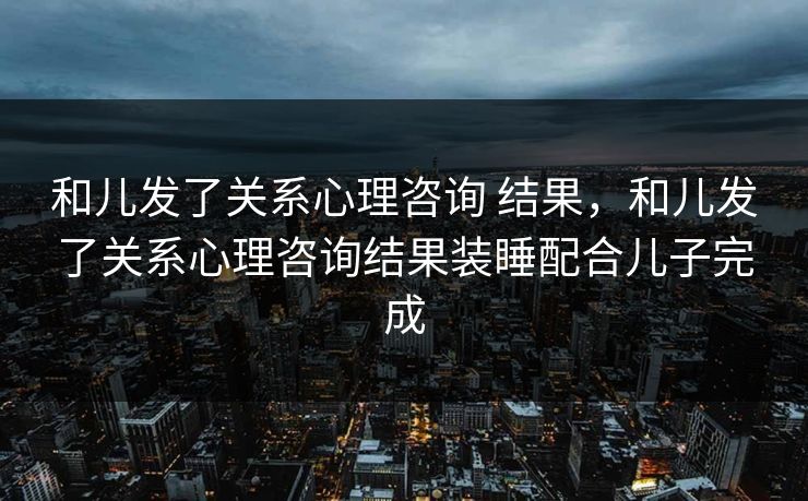和儿发了关系心理咨询 结果，和儿发了关系心理咨询结果装睡配合儿子完成