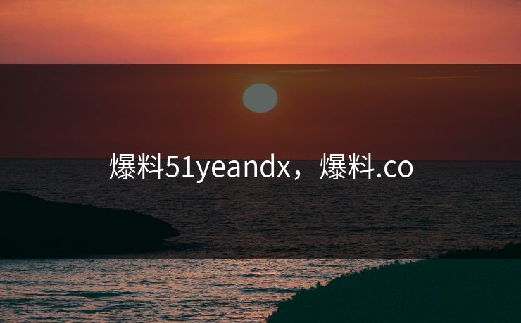 爆料51yeandx,爆料.co 爆料51yeandx,爆料.co